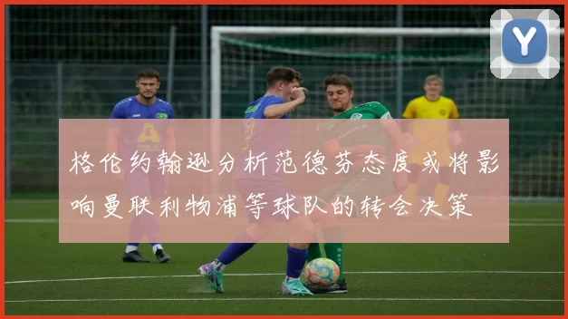 格伦约翰逊分析范德芬态度或将影响曼联利物浦等球队的转会决策