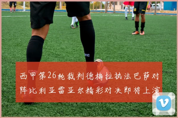 西甲第26轮裁判德梅拉执法巴萨对阵比利亚雷亚尔精彩对决即将上演