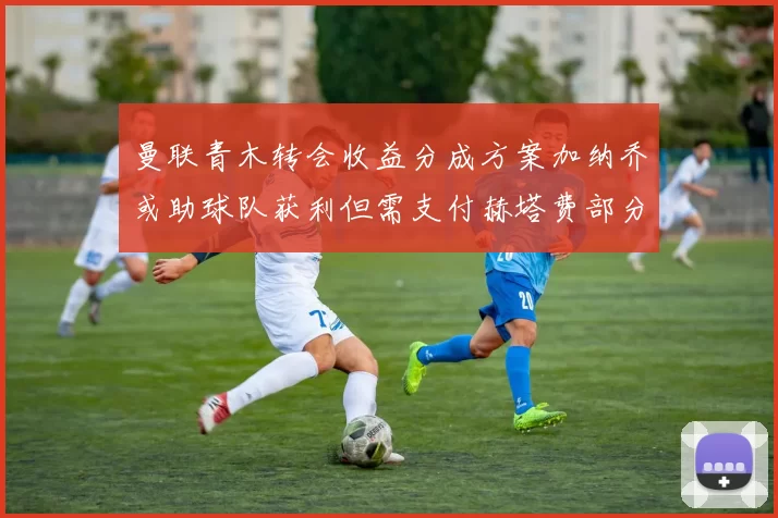 曼联青木转会收益分成方案加纳乔或助球队获利但需支付赫塔费部分收益