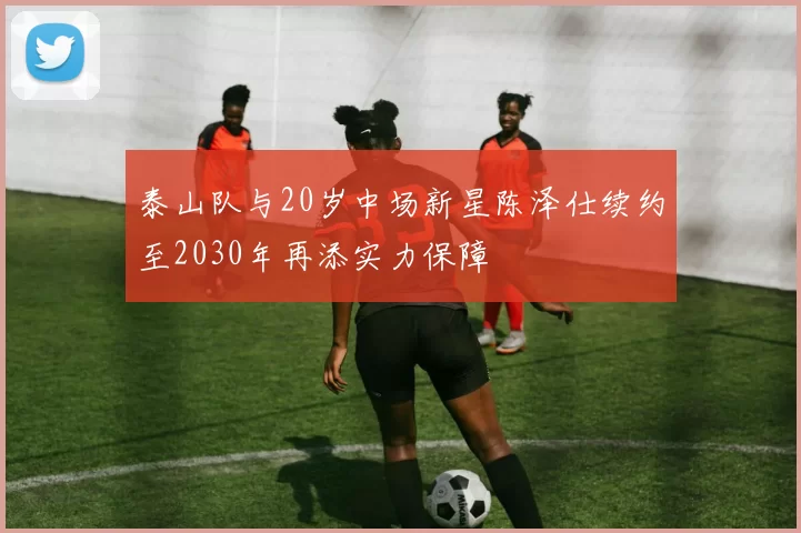 泰山队与20岁中场新星陈泽仕续约至2030年再添实力保障