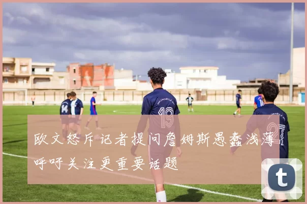 欧文怒斥记者提问詹姆斯愚蠢浅薄呼吁关注更重要话题