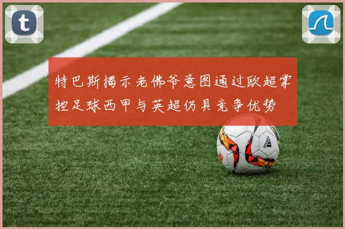 特巴斯揭示老佛爷意图通过欧超掌控足球西甲与英超仍具竞争优势