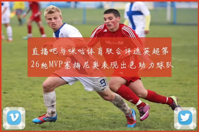 直播吧与咪咕体育联合评选英超第26轮MVP塞梅尼奥表现出色助力球队