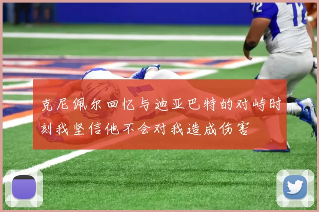 克尼佩尔回忆与迪亚巴特的对峙时刻我坚信他不会对我造成伤害