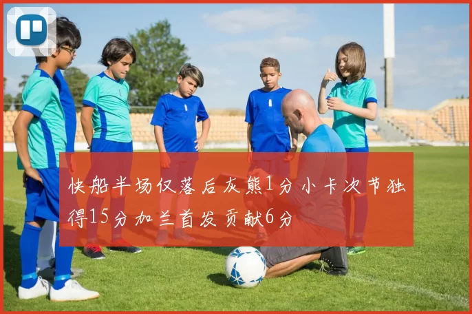 快船半场仅落后灰熊1分小卡次节独得15分加兰首发贡献6分