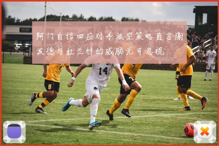 阿门自信回应对手放空策略直言谢泼德与杜兰特的威胁无可忽视