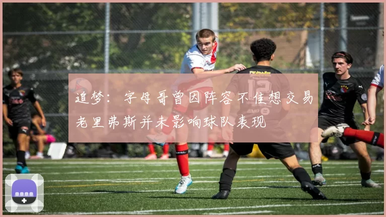 追梦：字母哥曾因阵容不佳想交易老里弗斯并未影响球队表现