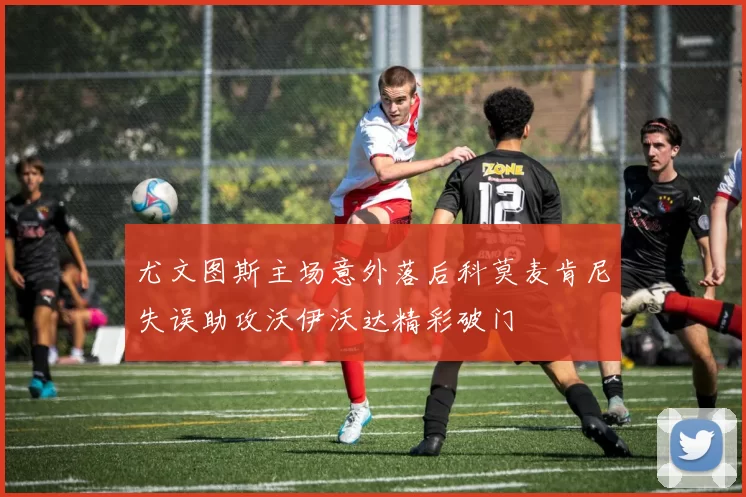 尤文图斯主场意外落后科莫麦肯尼失误助攻沃伊沃达精彩破门