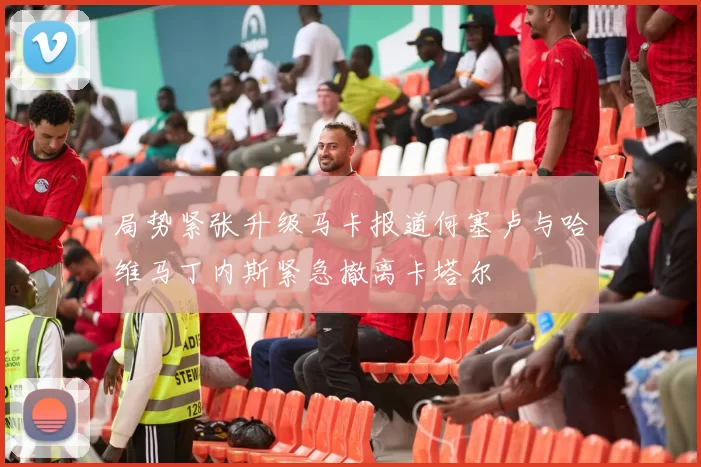 局势紧张升级马卡报道何塞卢与哈维马丁内斯紧急撤离卡塔尔
