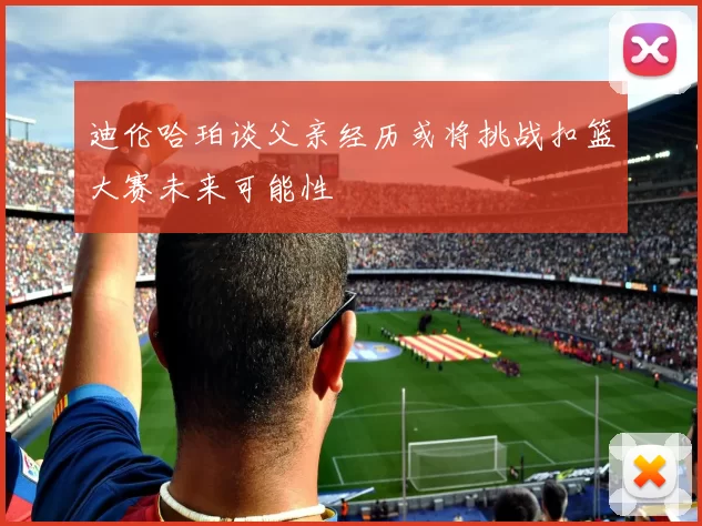 迪伦哈珀谈父亲经历或将挑战扣篮大赛未来可能性