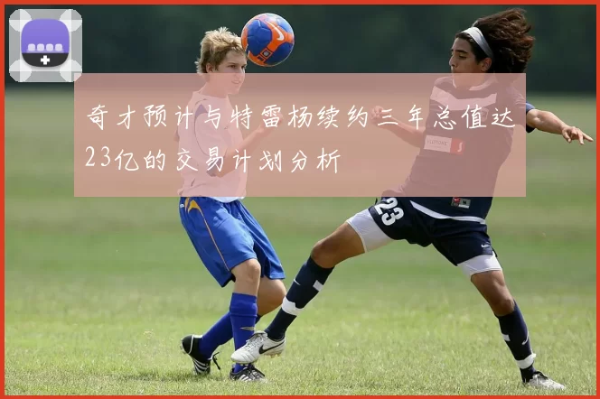 奇才预计与特雷杨续约三年总值达23亿的交易计划分析