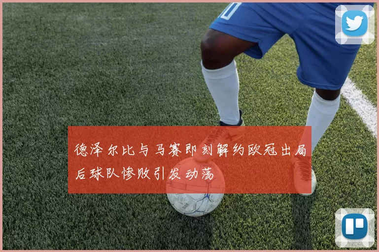 德泽尔比与马赛即刻解约欧冠出局后球队惨败引发动荡