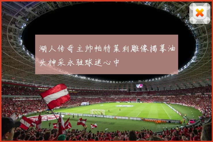 湖人传奇主帅帕特莱利雕像揭幕油头神采永驻球迷心中