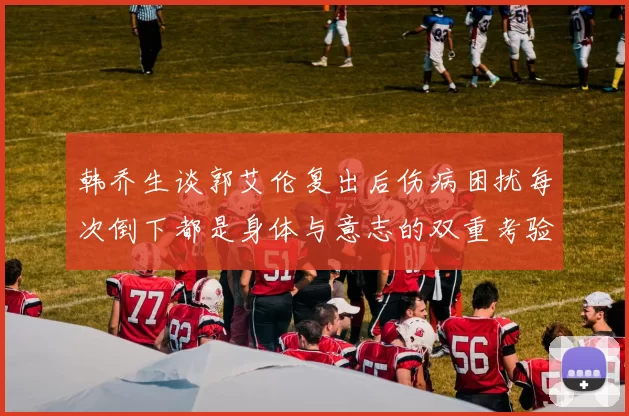 韩乔生谈郭艾伦复出后伤病困扰每次倒下都是身体与意志的双重考验