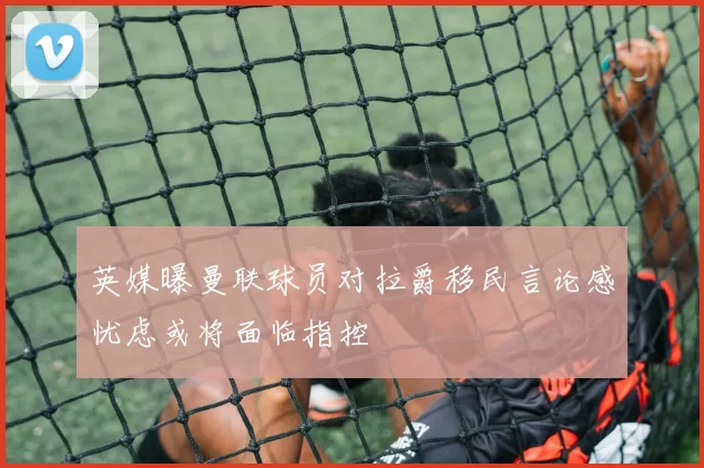 英媒曝曼联球员对拉爵移民言论感忧虑或将面临指控