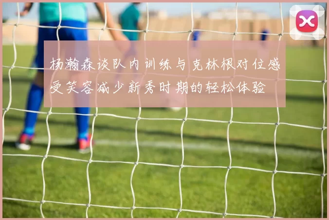 杨瀚森谈队内训练与克林根对位感受笑容减少新秀时期的轻松体验