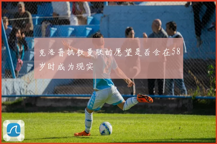 克洛普执教曼联的愿望是否会在58岁时成为现实
