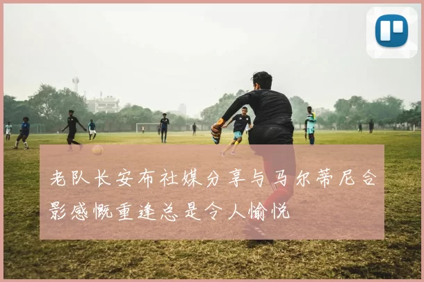老队长安布社媒分享与马尔蒂尼合影感慨重逢总是令人愉悦