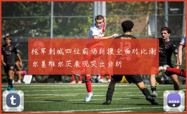 枪军刺城四位前场新援全面对比谢尔基维尔茨表现突出分析