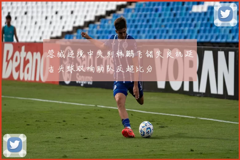 蓉城逆境中失利韩鹏飞错失良机延吉头球双响助队反超比分