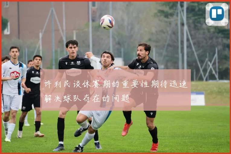 许利民谈休赛期的重要性期待迅速解决球队存在的问题