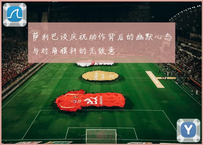 萨利巴谈庆祝动作背后的幽默心态与对角旗杆的无敌意