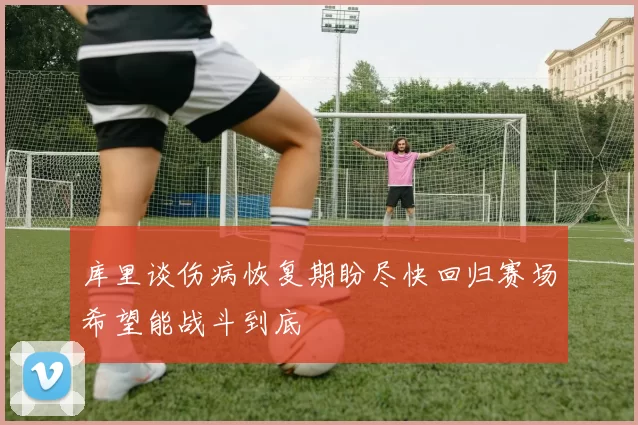 库里谈伤病恢复期盼尽快回归赛场希望能战斗到底