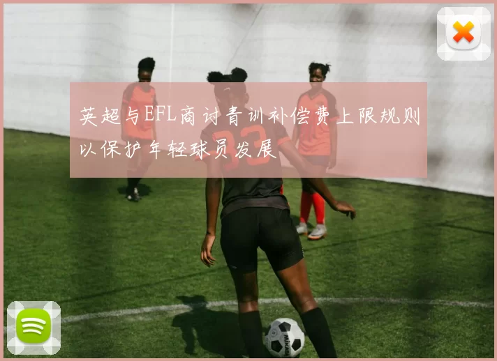 英超与EFL商讨青训补偿费上限规则以保护年轻球员发展